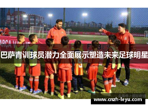 巴萨青训球员潜力全面展示塑造未来足球明星