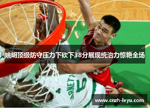 姚明顶级防守压力下砍下38分展现统治力惊艳全场