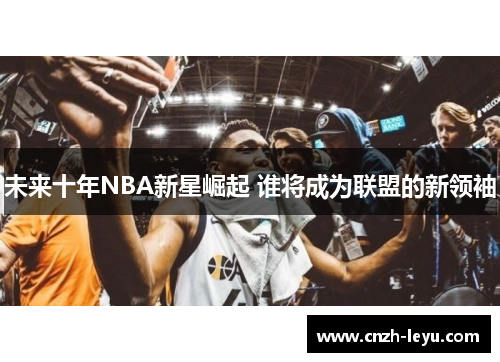 未来十年NBA新星崛起 谁将成为联盟的新领袖