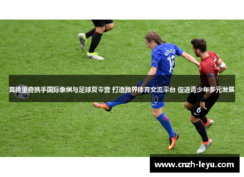 莫德里奇携手国际象棋与足球夏令营 打造跨界体育交流平台 促进青少年多元发展 莫德里奇携手国际象棋与足球夏令营 打造跨界体育交流平台 促进青少年多元发展