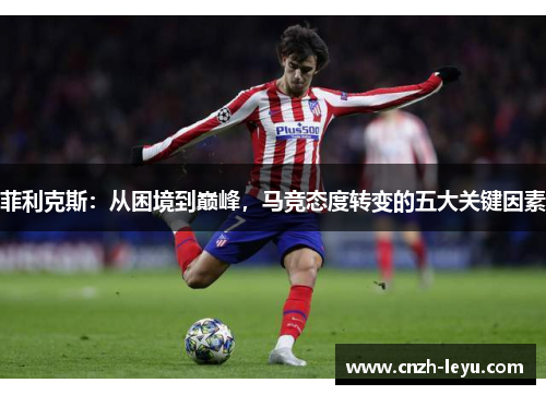 菲利克斯:从困境到巅峰,马竞态度转变的五大关键因素 菲利克斯:从困境到巅峰,马竞态度转变的五大关键因素