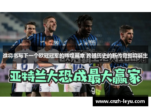 谁将书写下一个欧冠冠军的辉煌篇章 跨越历史的新传奇即将诞生