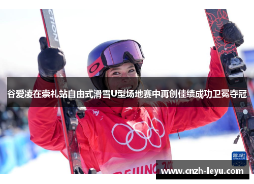 谷爱凌在崇礼站自由式滑雪U型场地赛中再创佳绩成功卫冕夺冠