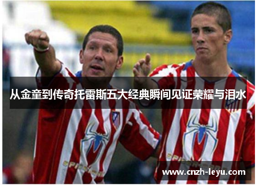 从金童到传奇托雷斯五大经典瞬间见证荣耀与泪水