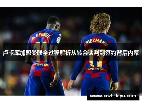 卢卡库加盟曼联全过程解析从转会谈判到签约背后内幕 卢卡库加盟曼联全过程解析从转会谈判到签约背后内幕