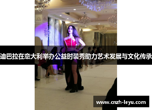 迪巴拉在意大利举办公益时装秀助力艺术发展与文化传承 迪巴拉在意大利举办公益时装秀助力艺术发展与文化传承