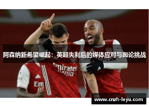 阿森纳新希望崛起：英超失利后的媒体应对与舆论挑战