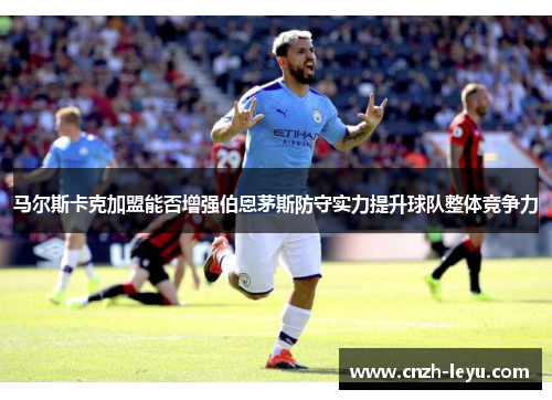 马尔斯卡克加盟能否增强伯恩茅斯防守实力提升球队整体竞争力 马尔斯卡克加盟能否增强伯恩茅斯防守实力提升球队整体竞争力