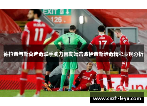 德拉普与斯莫迪奇联手助力富勒姆击败伊普斯维奇精彩表现分析