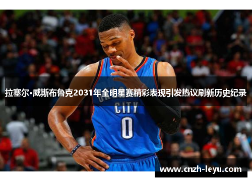 拉塞尔·威斯布鲁克2031年全明星赛精彩表现引发热议刷新历史纪录