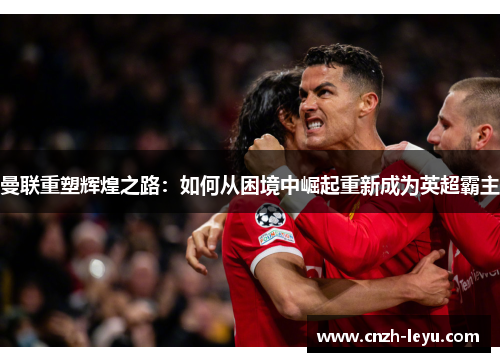 曼联重塑辉煌之路：如何从困境中崛起重新成为英超霸主