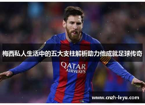 梅西私人生活中的五大支柱解析助力他成就足球传奇