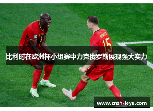 比利时在欧洲杯小组赛中力克俄罗斯展现强大实力