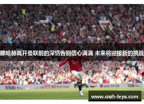 滕哈赫离开曼联前的深情告别信心满满 未来将迎接新的挑战