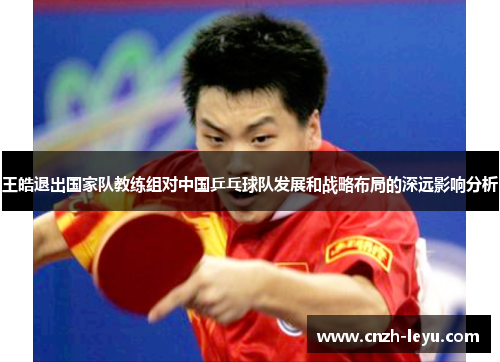王皓退出国家队教练组对中国乒乓球队发展和战略布局的深远影响分析